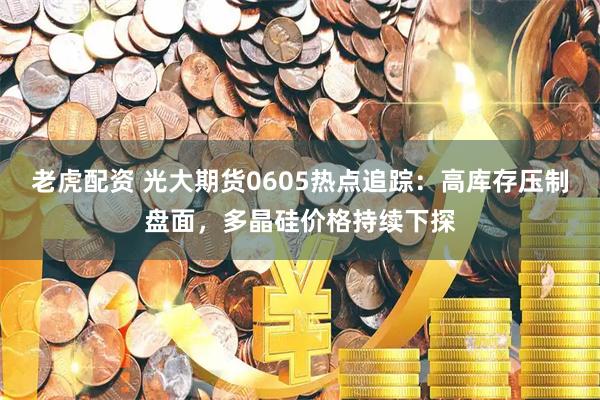 老虎配资 光大期货0605热点追踪：高库存压制盘面，多晶硅价格持续下探