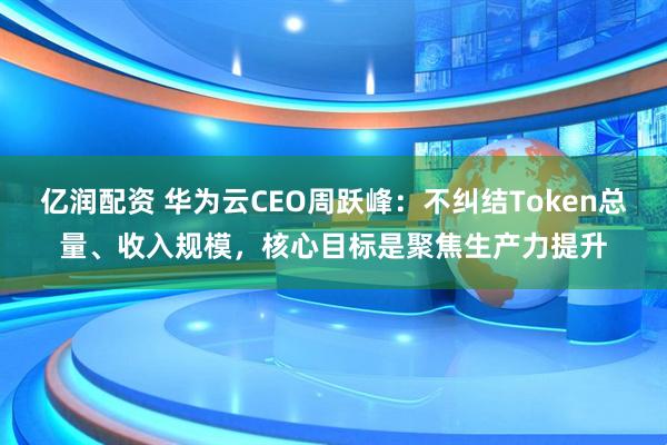 亿润配资 华为云CEO周跃峰：不纠结Token总量、收入规模，核心目标是聚焦生产力提升