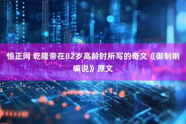 恒正网 乾隆帝在82岁高龄时所写的奇文《御制喇嘛说》原文