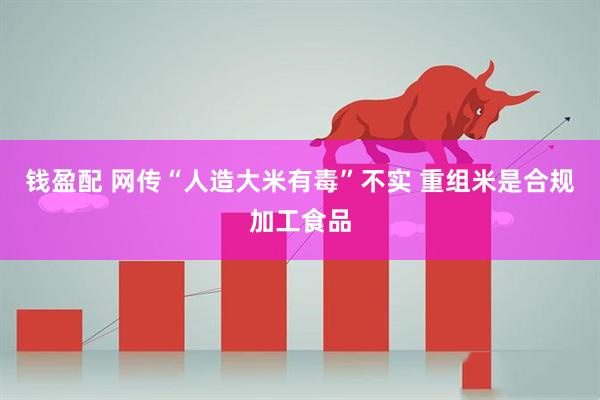 钱盈配 网传“人造大米有毒”不实 重组米是合规加工食品