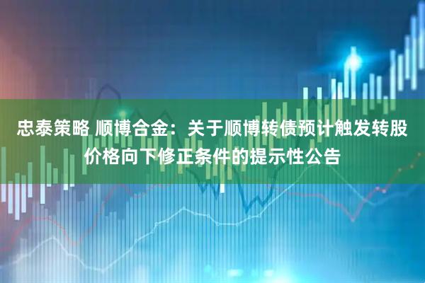 忠泰策略 顺博合金：关于顺博转债预计触发转股价格向下修正条件的提示性公告