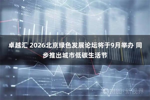 卓越汇 2026北京绿色发展论坛将于9月举办 同步推出城市低碳生活节