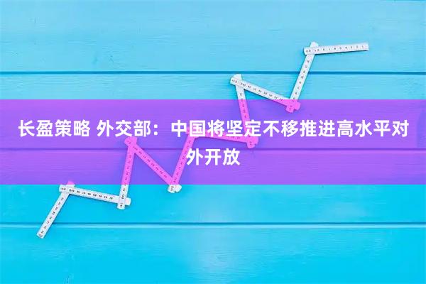 长盈策略 外交部：中国将坚定不移推进高水平对外开放