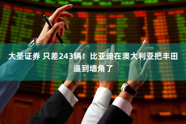 大圣证券 只差243辆！比亚迪在澳大利亚把丰田逼到墙角了