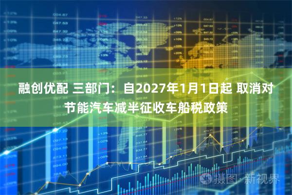 融创优配 三部门：自2027年1月1日起 取消对节能汽车减半征收车船税政策