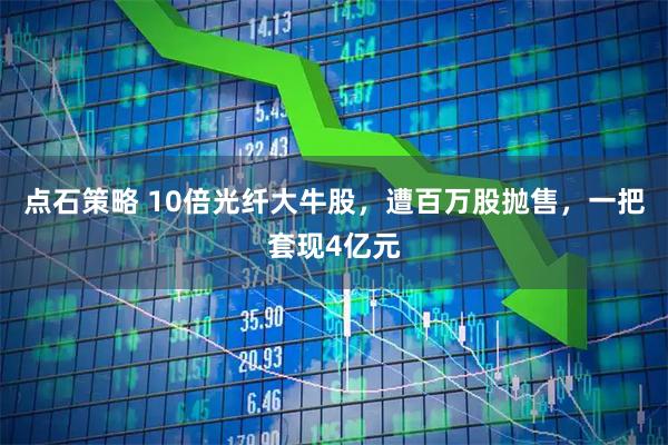 点石策略 10倍光纤大牛股,遭百万股抛售,一把套现4亿元