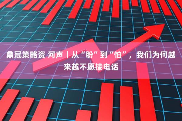 鼎冠策略资 河声丨从“盼”到“怕”，我们为何越来越不愿接电话