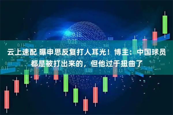 云上速配 曝申思反复打人耳光！博主：中国球员都是被打出来的，但他过于扭曲了
