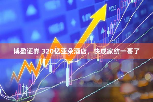 博盈证券 320亿亚朵酒店，快成家纺一哥了