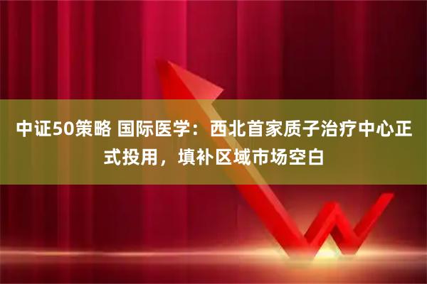 中证50策略 国际医学：西北首家质子治疗中心正式投用，填补区域市场空白